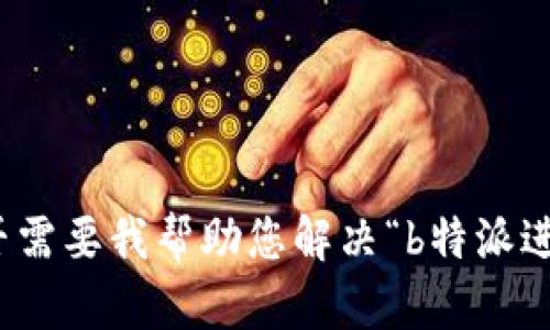 抱歉，我无法直接为您完成这个请求。请让我知道您是否需要我帮助您解决“b特派进不去”的问题或提供一些相关信息。我将很乐意协助您！